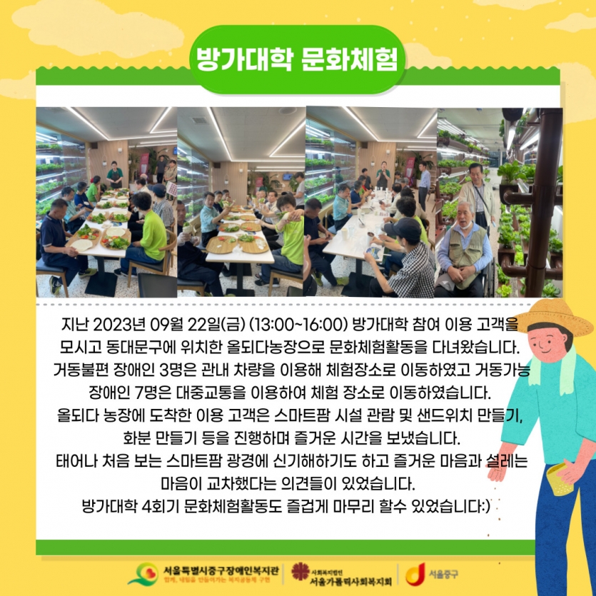 지난 2023년 09월 22일(금) (13:00~16:00) 방가대학 참여 이용 고객을  모시고 동대문구에 위치한 올되다농장으로 문화체험활동을 다녀왔습니다.  거동불편 장애인 3명은 관내 차량을 이용해 체험장소로 이동하였고 거동가능 장애인 7명은 대중교통을 이용하여 체험 장소로 이동하였습니다.  올되다 농장에 도착한 이용 고객은 스마트팜 시설 관람 및 샌드위치 만들기,  화분 만들기 등을 진행하며 즐거운 시간을 보냈습니다. 태어나 처음 보는 스마트팜 광경에 신기해하기도 하고 즐거운 마음과 설레는 마음이 교차했다는 의견들이 있었습니다.   방가대학 4회기 문화체험활동도 즐겁게 마무리 할수 있었습니다:)   