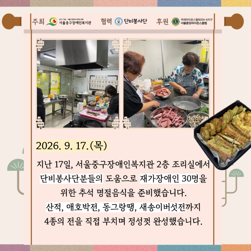 지난 17일, 서울중구장애인복지관 2층 조리실에서 단비봉사단분들의 도움으로 재가장애인 30명을 위한 추석 명절음식을 준비했습니다. 산적, 애호박전, 동그랑땡, 새송이버섯전까지 4종의 전을 직접 부치며 정성껏 완성했습니다.