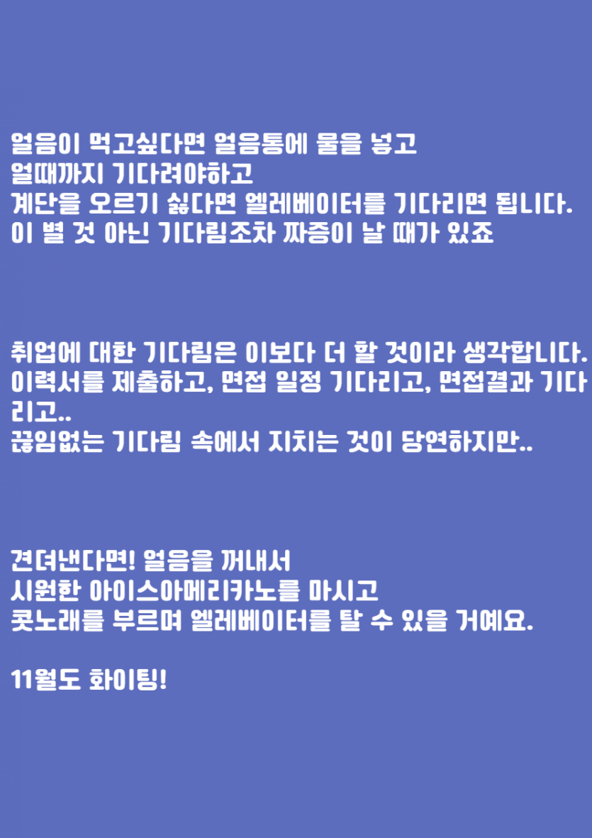 얼음이 먹고싶다면 얼음통에 물을 넣고  얼때까지 기다려야하고  계단을 오르기 싫다면 엘레베이터를 기다리면 됩니다.  이 별 것 아닌 기다림조차 짜증이 날 때가 있죠         취업에 대한 기다림은 이보다 더 할 것이라 생각합니다.  이력서를 제출하고, 면접 일정 기다리고, 면접결과 기다리고..  끊임없는 기다림 속에서 지치는 것이 당연하지만..        견뎌낸다면! 얼음을 꺼내서   시원한 아이스아메리카노를 마시고  콧노래를 부르며 엘레베이터를 탈 수 있을 거예요.    11월도 화이팅!