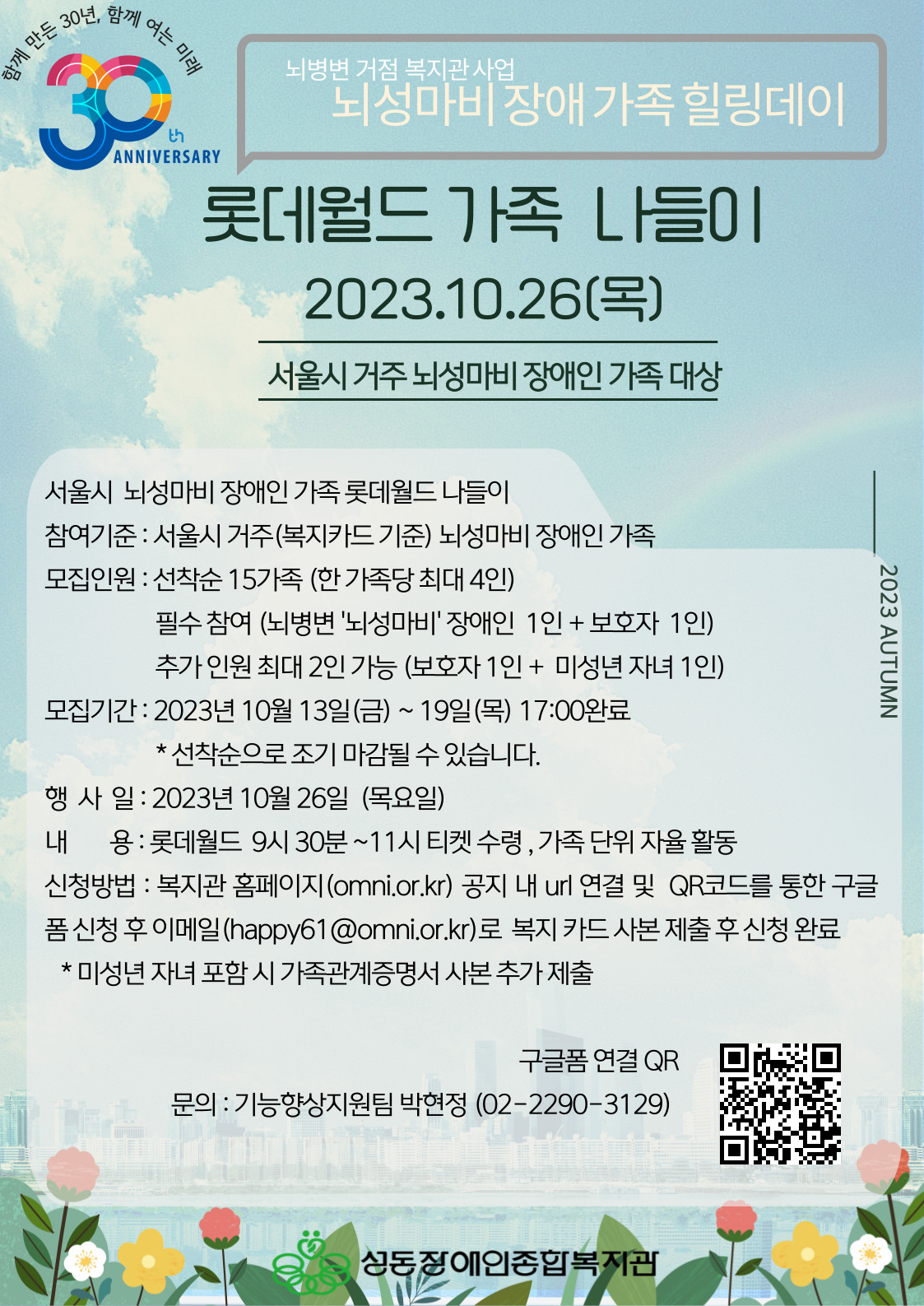 뇌병변 거점 복지관 사업 뇌성마비장애 가족 힐링데이 롯데월드 가족 나들이 2023.10.26(목) 서울시 거주 뇌성마비 장애인 가족 대상 서울시 뇌성마비 장애인 가족 롯데월드 나들이 참여기준 : 서울시 거주(복지카드 기준) 뇌성마비 장애인 가족 모집인원 : 선착순 15가족 (한 가족당 최대 4인) 필수 참여 (뇌병변 '뇌성마비'장애인 1인+ 보호자 1인) 추가 인원 최대 2인 가능 (보호자 1인 + 미성년 자녀 1인) 모집기간 : 2023년 10월 13일(금) ~ 19일(목) 17:00완료 * 선착순으로 조기 마감될 수 있습니다. 행사일 : 2023년 10월 26일 (목요일) 내용 : 롯데월드 9시 30분 ~ 11시 티켓 수령, 가족 단위 자율 활동 신청방법 : 복지관 홈페이지(omni.or.kr) 공지 내 unl 연결 및 QR코드를 통한 구글 품 신청 후 이메일(happy61@omni.or.kr)로 복지 카드 사본 제출 후 신청 완료 * 미성년 자녀 포함 시 가족관계증명서 사본 추가 제출 구글폼 연결 QR 문의 : 기능향상지원팀 박현정 (02-2290-3129)