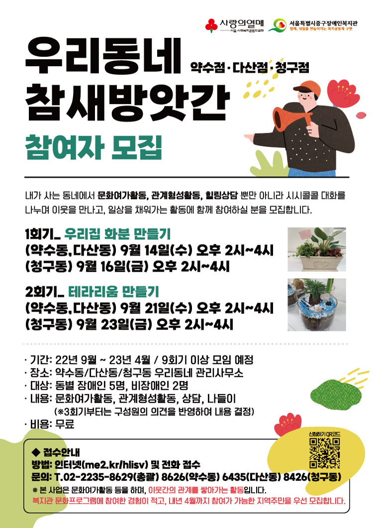 우리동네 참새방앗간 약수점·다산점·청구점 참여자모집 / 내가 사는 동네에서 문화여가활동, 관계형성활동, 힐링상담 뿐만 아니라 시시콜콜 대화를 나누며 이웃을 만나고, 일상을 채워가는 활동에 함께 참여하실 분을 모집합니다. / 1회기: 우리집 화분 만들기 (약수동,다산동) 9월 14일(수) 오후2시~4시, (청구동) 9월 16일(금) 오후2시~4시 / 2회기: 테라리움 만들기 (약수동,다산동) 9월 21일(수) 오후2시~4시, (청구동) 9월 23일(금) 오후2시~4시 / -기간: 22년 9월~23년 4월, 9회기 이상 모임 예정 / -장소: 약수동·다산동·청구동 우리동네 관리사무소 / -대상: 동별 장애인 5명, 비장애인 2명 / -내용: 문화여가활동, 관계형성활동, 상담, 나들이(※3회기부터는 구성원의 의견을 반영하여 내용 결정) / -비용:무료 / ◆접수안내 / -방법: 인터넷(me2.kr/hlisv) 및 전화접수 / -문의: 02-2235-8629(총괄), 02-2235-8626(약수동), 02-2235-6435(다산동), 02-2235-8426(청구동) / ※본 사업은 문화여가활동 등을 하며, 이웃간의 관계를 쌓아가는 활동입니다. 복지관 문화프로그램에 참여한 경험이 적고, 내년 4월까지 참여가 가능한 지역주민을 우선 모집합니다.