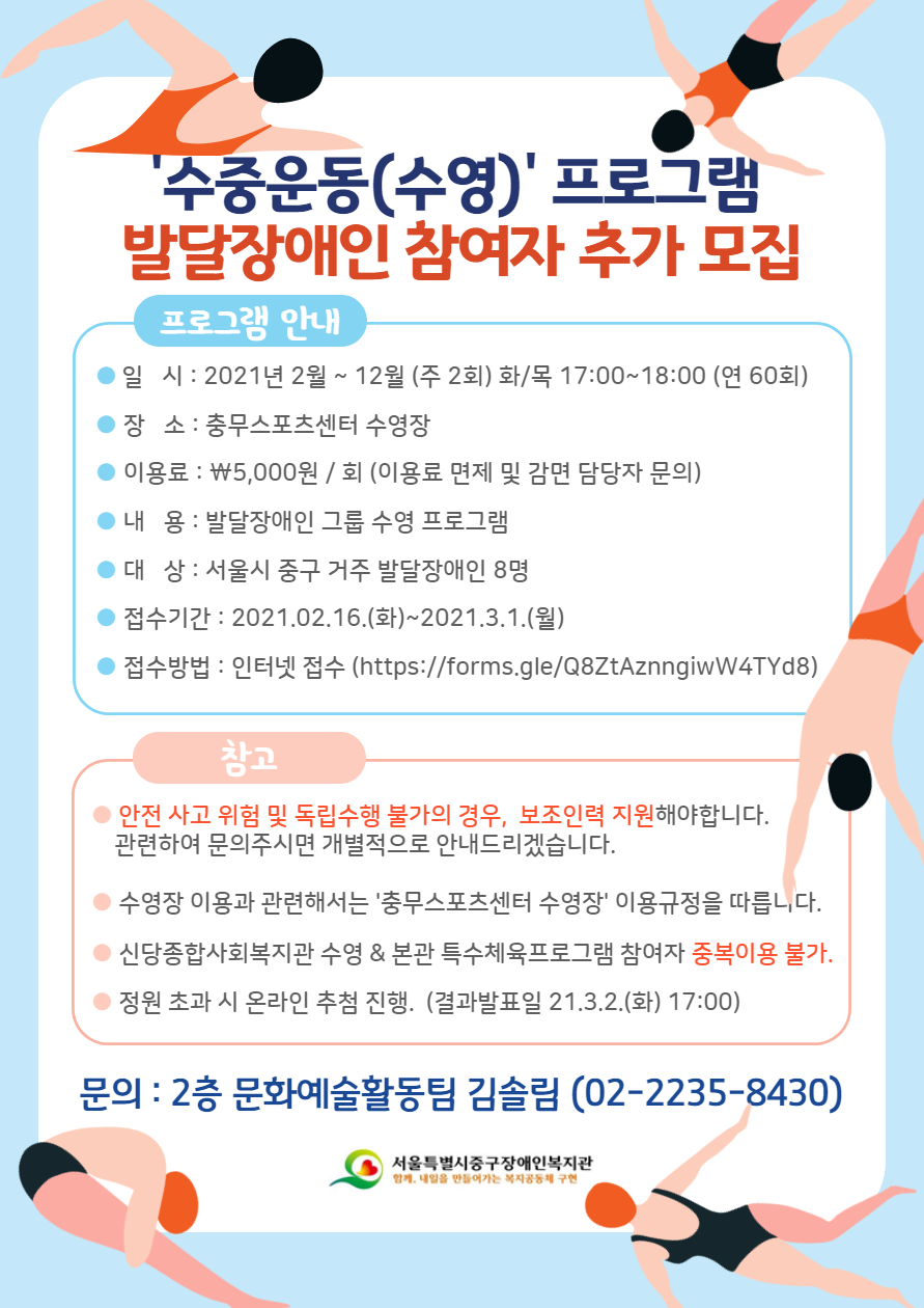 ■ 참여대상: 서울시 중구 거주 발달장애인 8명  ■ 수업일시: 2021. 2월 ~ 12월 (주 2회) 화/목 17:00~18:00 (연 60회)  ■ 수업장소: 충무스포츠센터 수영장  ■ 이 용 료: 회당 5,000원 / 면제 및 감면 담당자 문의   ■ 접수기간: 2021. 02. 16. (화) ~ 2021. 03. 01. (일)  ■ 접수방법: 온라인 접수 https://forms.gle/Q8ZtAznngiwW4TYd8    ※ 코로나19로 인하여 방문접수가 불가합니다. 양해바랍니다.   ※ 수중운동교실 추가 모집 참여자는 2020년 참여 유무 상관 없이 기준 인원 초과 시 추첨으로 진행됩니다.  ※ 2021 수중운동프로그램에 참여하고자 하시는 분은 반드시 신청서를 제출해주셔야 합니다. (2020참여자도 다시 신청서 제출해야함)      ■ 문의 : 문화예술활동팀 김솔림(02-2235-8430)