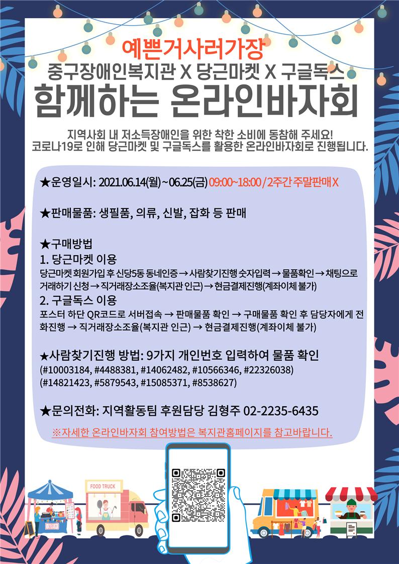 2021년 6월 14일 ~ 6월 25일 (09:00~18:00) 2주간 온라인바자회 1. 당근마켓이용: 신당5동 동네인증→ 사람찾기진행(#숫자입력)→ 물품확인→ 채팅으로 거래하기 신청→ 직거래장소조율→ 현금결제진행  (사람찾기 개인번호: #1003184, #4488381, #14062482, #10566346, #22326038, #14821423, #5879543, #15085371, #8538627    2. 구글독스이용: QR코드로 서버접속→ 판매물품 확인→ 구매물품 확인 후 담당자에게 전화연락→ 직거래장소조율→ 현금결제진행                        