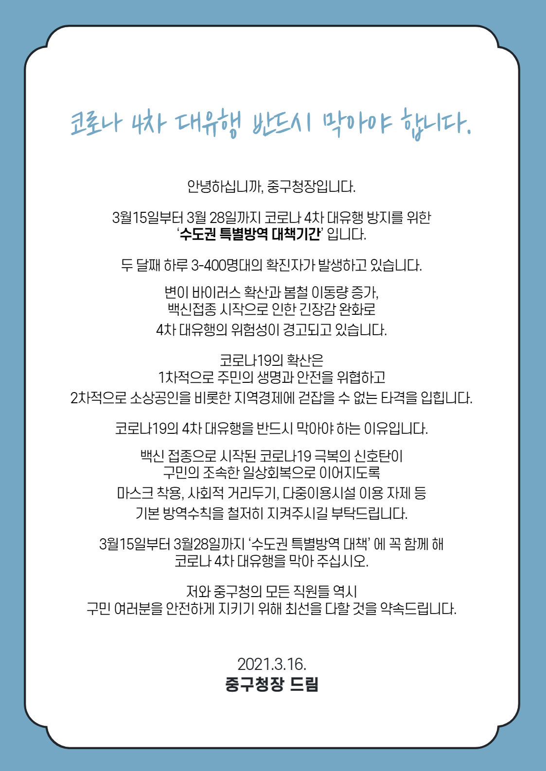 < 코로나 4차 대유행 반드시 막아야 합니다 > 안녕하십니까, 중구청장입니다. 3월15일부터 3월28일까지 코로나 4차 대유행 방지를 위한 ‘수도권 특별방역 대책기간’ 입니다. 두 달째 하루 3-400명대의 확진자가 발생하고 있습니다. 변이 바이러스 확산과 봄철 이동량 증가, 백신접종 시작으로 인한 긴장감 완화로 4차 대유행의 위험성이 경고되고 있습니다. 코로나19의 확산은 1차적으로 주민의 생명과 안전을 위협하고 2차적으로 소상공인을 비롯한 지역경제에 걷잡을 수 없는 타격을 입힙니다. 코로나19의 4차 대유행을 반드시 막아야 하는 이유입니다. 백신 접종으로 시작된 코로나19 극복의 신호탄이 구민의 조속한 일상회복으로 이어지도록 마스크 착용, 사회적 거리두기, 다중이용시설 이용 자제 등 기본 방역수칙을 철저히 지켜주시길 부탁드립니다. 3월15일부터 3월28일까지 ‘수도권 특별방역 대책’ 에 꼭 함께 해 코로나 4차 대유행을 막아 주십시오. 저와 중구청의 모든 직원들 역시 구민 여러분을 안전하게 지키기 위해 최선을 다할 것을 약속드립니다. 2021. 3. 16. 중구청장 드림