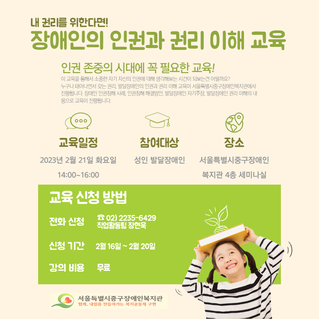 내 권리를 위한다면! 장애인의 인권과 권리 이해 교육 인권 존중의 시대에 꼭 필요한 교육! 이 교육을 통해서 소중한 자기 자신의 인권에 대해 생각해보는 시간이 되보는건 어떨까요? 누구나 태어나면서 갖는 권리 발달장애인의 인권과 권리 이해 교육이 서울특별시중구장애인복지관에서 진행됩니다. 장애인 인권침해 사례, 인권침해 해결방안, 발달장애인 자기주장, 발달장애인 권리 이해의 내용으로 교육이 진행됩니다. 교육일정 2023년 2월 21일 화요일 14:00~16:00 참여대상 성인 발달장애인 장소 서울특별시중구장애인복지관 4층 세미나실 교육 신청 방법 전화신청 02-2235-6429 직업활동팀 장현욱 신청 기간 2월 16일~ 2월 20일 강의 비용 무료