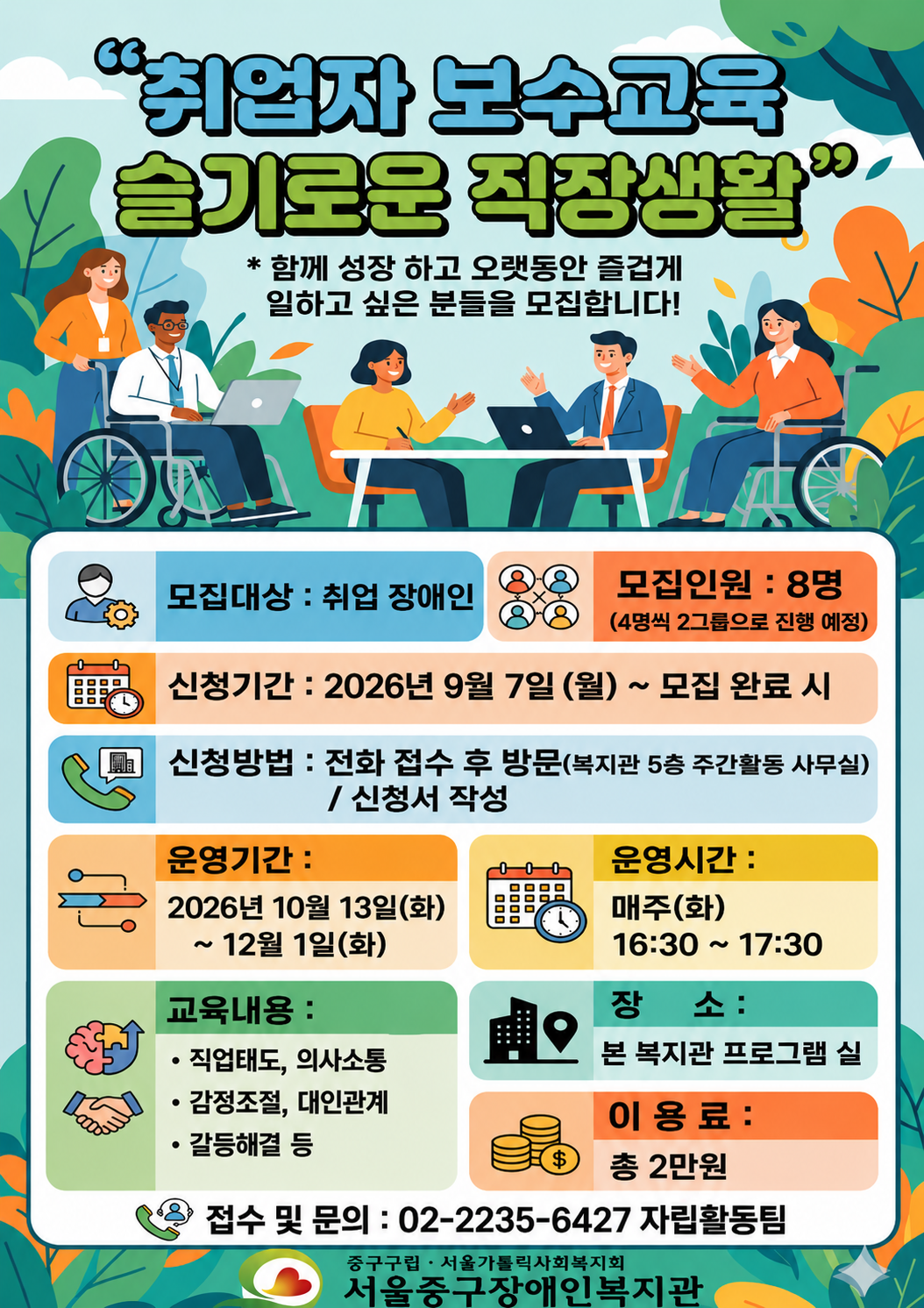 취업자 보수교육 슬기로운 직장생활 함께 성장하고 오랫동안 즐겁게 일하고 싶은 분들을 모집합니다. 모집대상: 취업장애인 모집인원: 8명 신청기간 2026년 9월 7일(월) ~ 모집완료시까지 신청방법: 전화 접수 후 방문(복지관 5층 주간활동 사무실) / 신청서 작성 운영기간: 2026년 10월 13일(화)~12월 1일(화) 운영시간: 매주(화) 16:30~17:30 교육내용: 직업태도, 의사소통, 감정조절, 대인관계, 갈등해결 등 장소: 복지관 프로그램실 이용료: 총 2만원 접수 및 문의: 02-2235-6427 자립활동팀