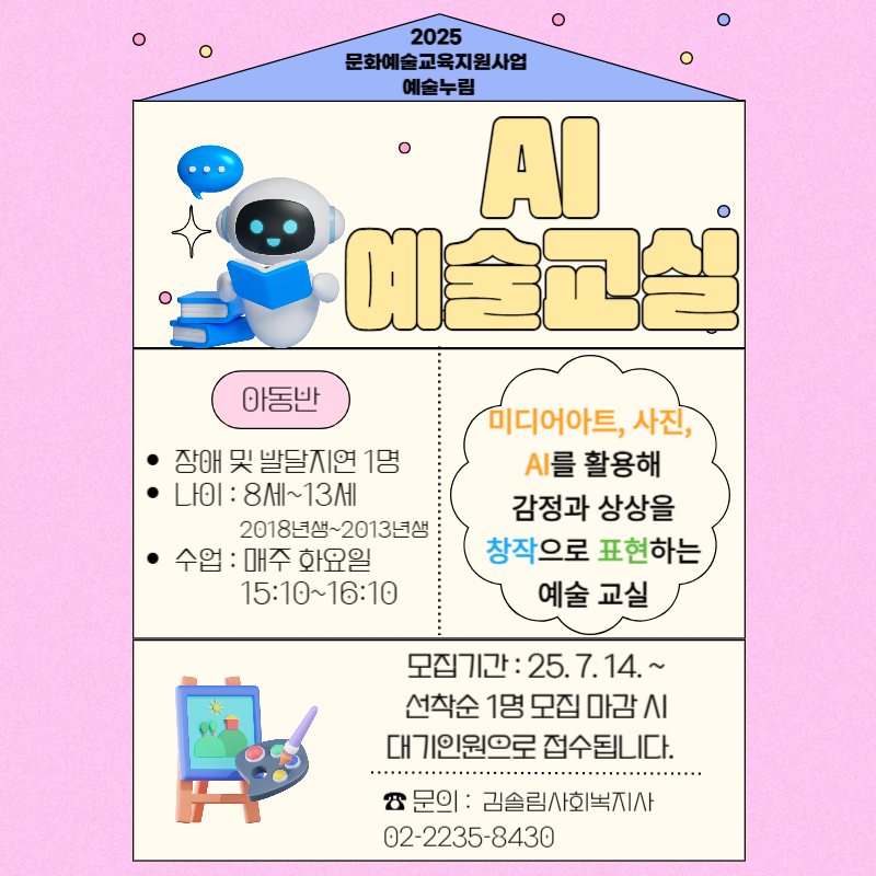 서울중구장애인복지관 미래디자인팀에서는 한국문화예술교육진흥원 지원으로 발달장애 및 지연 아동·청소년을 위한 특별한 예술 프로그램, [AI예술교실]프로그램을 준비하였습니다!   사진, AI 이미지, 미디어아트 등 디지털 기반의 다양한 예술 활동을 통해 나를 표현하고, 창의성과 감성을 키워보는 시간을 함께해보세요.   2025년 [AI예술교실] 프로그램 아동 참여자를 아래와 같이 추가 모집하오니 많은 관심과 참여 부탁드립니다!   참여를 원하시는 분은 참가 신청서 및 개인정보 제공·이용 동의서를 작성하여 제출해주시기 바랍니다.      * 프로그램 소개  - 발달장애 및 지연 아동·청소년을 위한 특별한 예술 프로그램, [AI예술교실]프로그램   * 참여 대상 - 1명  - 발달장애 및 지연 아동 8세 - 13세 (2018년생~2013년생)   - 선착순 1명 접수 후 대기인원으로 접수됩니다.   * 프로그램 일시 : 매주 화요일 15:10~16:10 / 11월 4일까지 진행 예정   * 프로그램 장소: 복지관 2층 프로그램실(※ 주소: 서울시 중구 퇴계로 460)   * 세부 내용   다양한 디지털 기반의 문화예술 활동을 쉽게 즐길 수 있도록 구성된 프로그램으로,   사진 촬영과 이미지 꾸미기, AI를 활용한 캐릭터 만들기, 디지털 드로잉과 캘리그래피, 나만의 미디어아트 달력 제작 등 창의적인 표현 활동 진행!   * 모집 일정 및 방법 : 2025. 7. 14.(월) 09:00 ~ 모집 시 까지 / 온라인 접수 (선착순접수)   * 이용료: FREE(무료!)      ▣ 프로그램 문의 : 미래디자인팀 김솔림 사회복지사 02-2235-8430   ※ 복지관 내부 사정으로 인하여 프로그램 일정이 변경될 수 있으니 이점 참고해주시면 감사드리겠습니다!